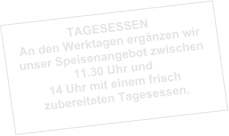 TAGESESSEN An den Werktagen ergänzen wir unser Speisenangebot zwischen 11.30 Uhr und 14 Uhr mit einem frisch zubereiteten Tagesessen.